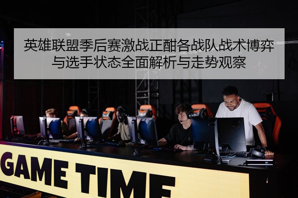英雄联盟季后赛激战正酣各战队战术博弈与选手状态全面解析与走势观察