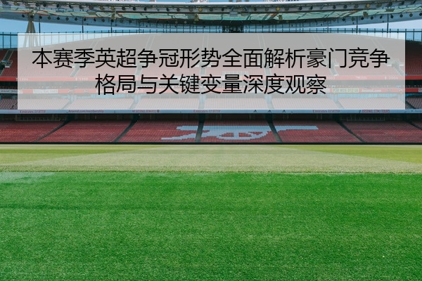 本赛季英超争冠形势全面解析豪门竞争格局与关键变量深度观察