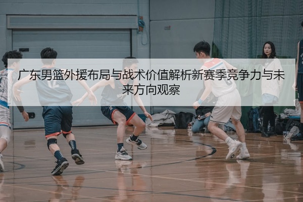 广东男篮外援布局与战术价值解析新赛季竞争力与未来方向观察