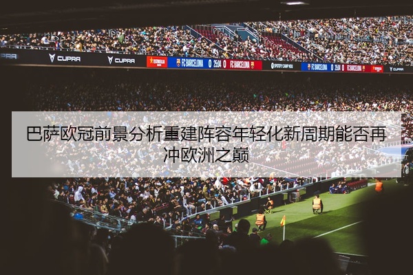 巴萨欧冠前景分析重建阵容年轻化新周期能否再冲欧洲之巅