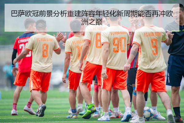 巴萨欧冠前景分析重建阵容年轻化新周期能否再冲欧洲之巅