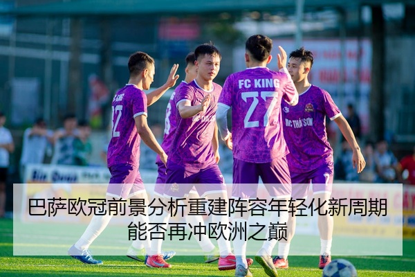 巴萨欧冠前景分析重建阵容年轻化新周期能否再冲欧洲之巅