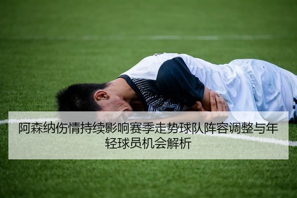 阿森纳伤情持续影响赛季走势球队阵容调整与年轻球员机会解析