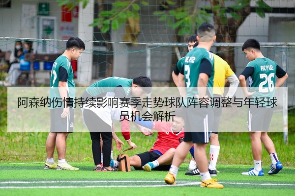 阿森纳伤情持续影响赛季走势球队阵容调整与年轻球员机会解析