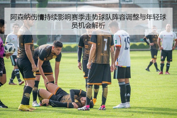 阿森纳伤情持续影响赛季走势球队阵容调整与年轻球员机会解析