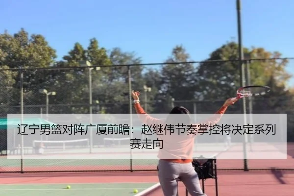 辽宁男篮对阵广厦前瞻：赵继伟节奏掌控将决定系列赛走向