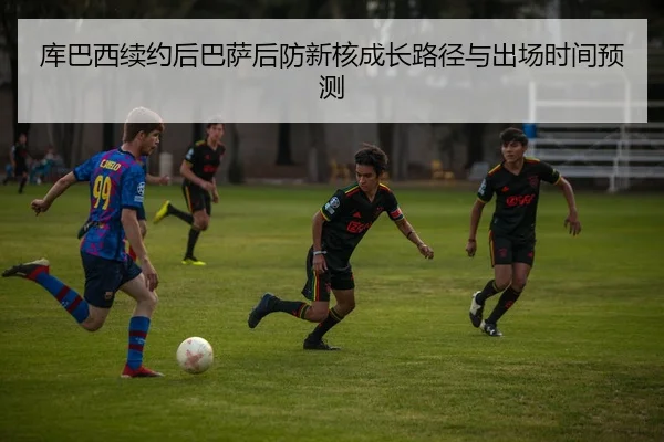 库巴西续约后巴萨后防新核成长路径与出场时间预测