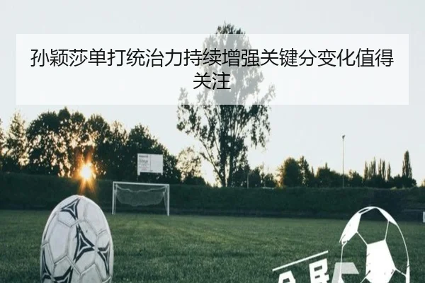 孙颖莎单打统治力持续增强关键分变化值得关注